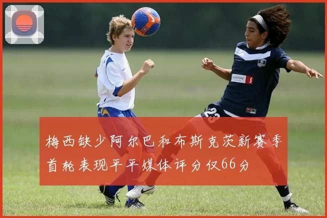 梅西缺少阿尔巴和布斯克茨新赛季首轮表现平平媒体评分仅66分
