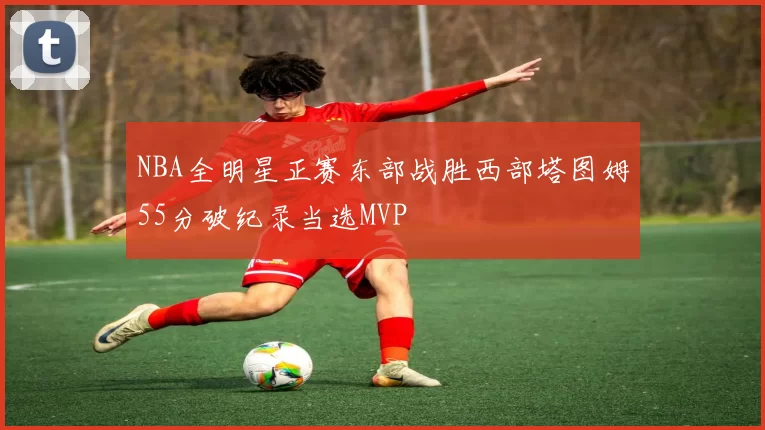 NBA全明星正赛东部战胜西部塔图姆55分破纪录当选MVP
