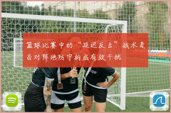 篮球比赛中的“延迟反击”战术是否对阵地防守构成有效干扰