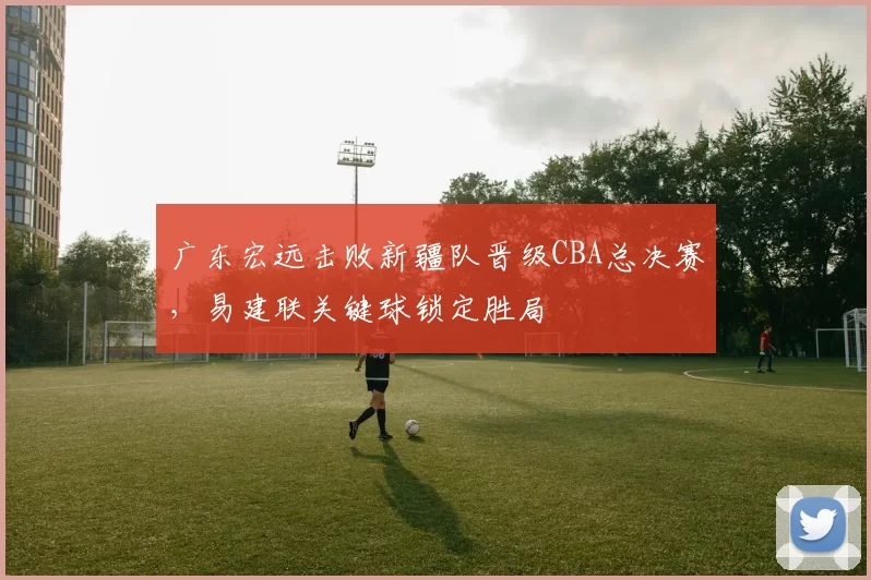 广东宏远击败新疆队晋级CBA总决赛,易建联关键球锁定胜局