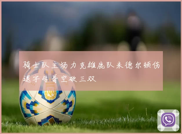 骑士队主场力克雄鹿队米德尔顿伤退字母哥空砍三双