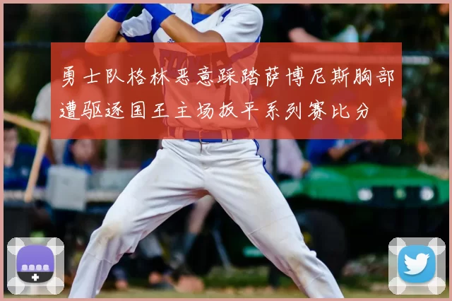 勇士队格林恶意踩踏萨博尼斯胸部遭驱逐国王主场扳平系列赛比分