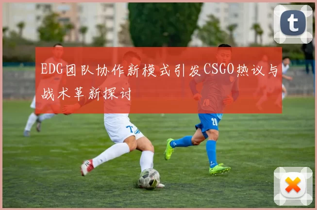 EDG团队协作新模式引发CSGO热议与战术革新探讨