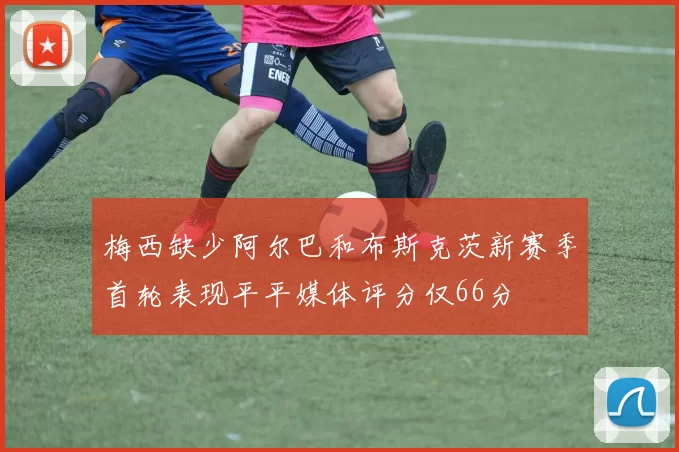 梅西缺少阿尔巴和布斯克茨新赛季首轮表现平平媒体评分仅66分