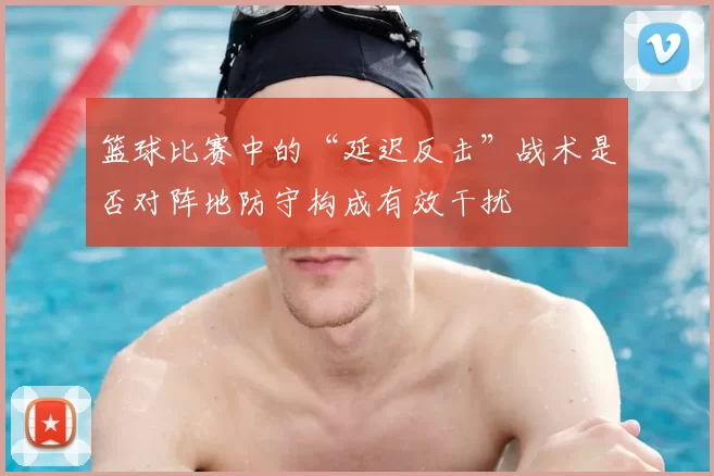 篮球比赛中的“延迟反击”战术是否对阵地防守构成有效干扰