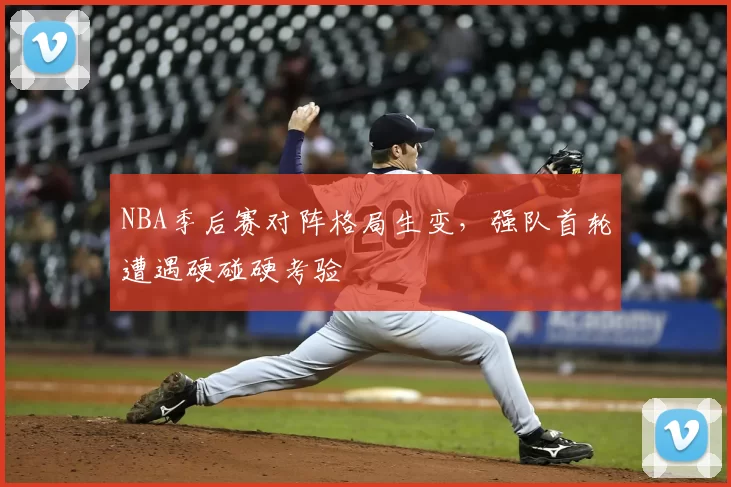 NBA季后赛对阵格局生变，强队首轮遭遇硬碰硬考验