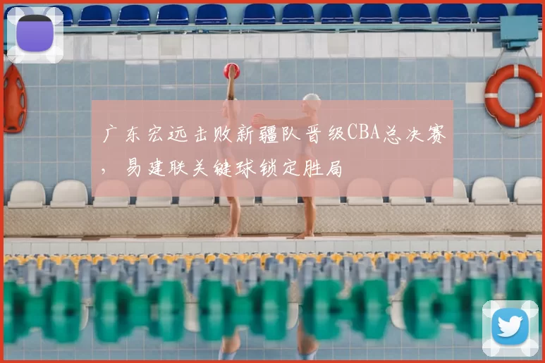 广东宏远击败新疆队晋级CBA总决赛,易建联关键球锁定胜局
