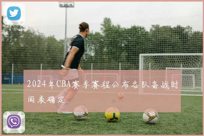 2024年CBA赛季赛程公布各队备战时间表确定