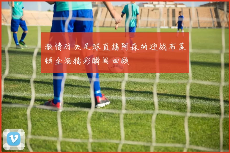 激情对决足球直播阿森纳迎战布莱顿全场精彩瞬间回顾
