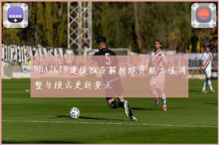 NBA2K19建模推荐解析球员能力值调整与模式更新要点