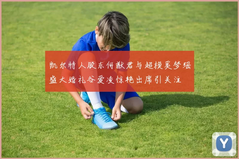 凯尔特人股东何猷君与超模奚梦瑶盛大婚礼谷爱凌惊艳出席引关注