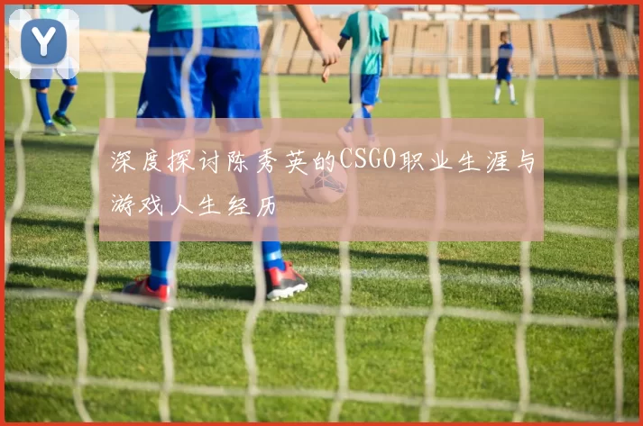 深度探讨陈秀英的CSGO职业生涯与游戏人生经历