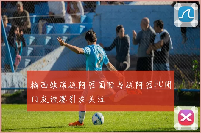 梅西缺席迈阿密国际与迈阿密FC闭门友谊赛引发关注
