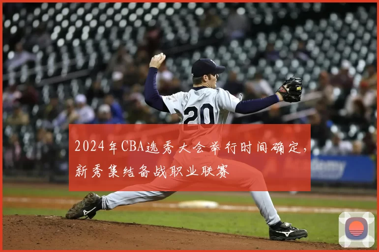 2024年CBA选秀大会举行时间确定，新秀集结备战职业联赛