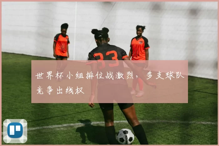 世界杯小组排位战激烈，多支球队竞争出线权