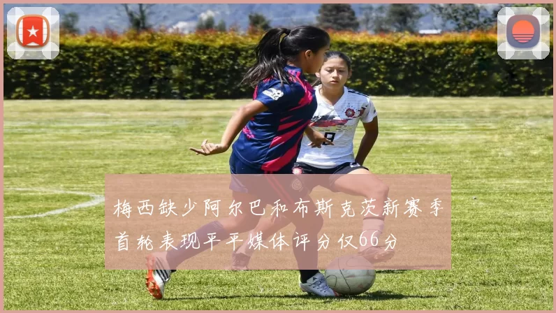 梅西缺少阿尔巴和布斯克茨新赛季首轮表现平平媒体评分仅66分
