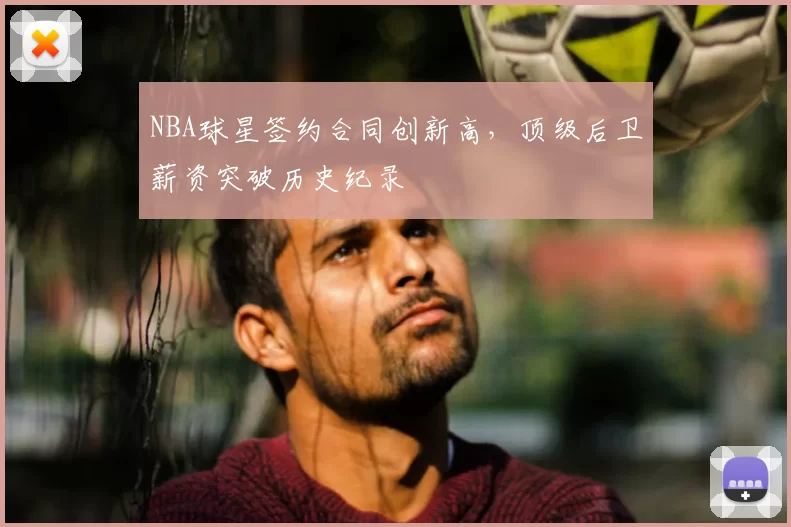 NBA球星签约合同创新高,顶级后卫薪资突破历史纪录