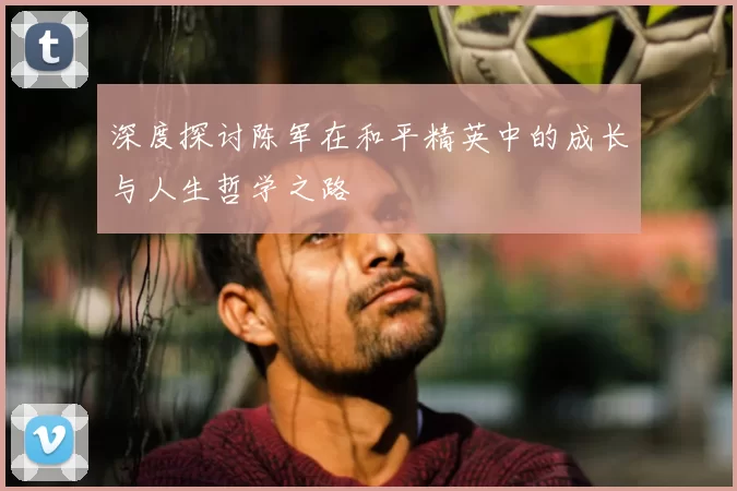 深度探讨陈军在和平精英中的成长与人生哲学之路