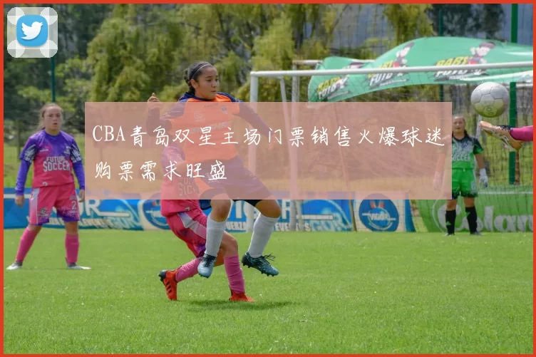CBA青岛双星主场门票销售火爆球迷购票需求旺盛