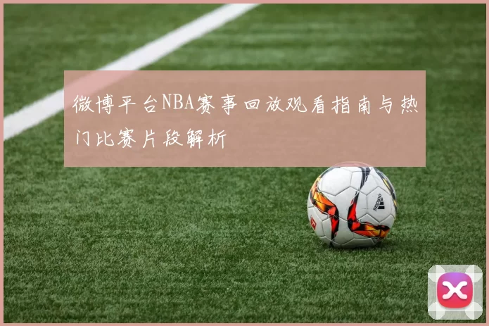 微博平台NBA赛事回放观看指南与热门比赛片段解析