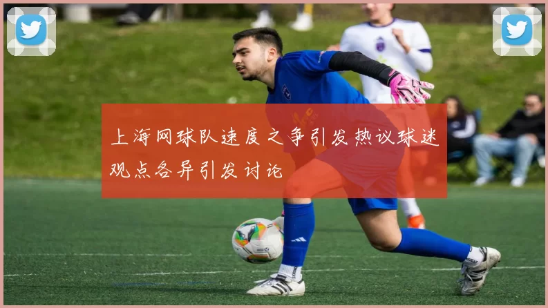上海网球队速度之争引发热议球迷观点各异引发讨论