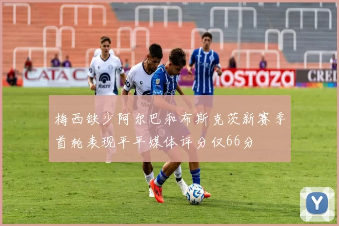 梅西缺少阿尔巴和布斯克茨新赛季首轮表现平平媒体评分仅66分