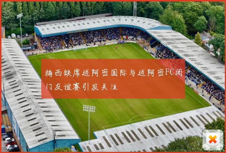 梅西缺席迈阿密国际与迈阿密FC闭门友谊赛引发关注
