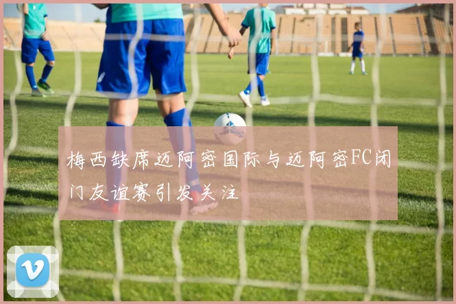 梅西缺席迈阿密国际与迈阿密FC闭门友谊赛引发关注