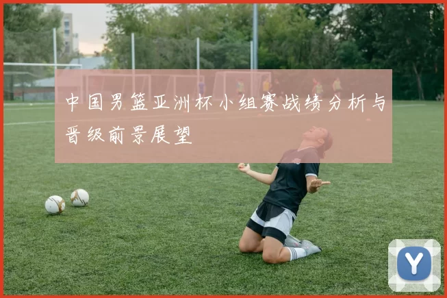 中国男篮亚洲杯小组赛战绩分析与晋级前景展望