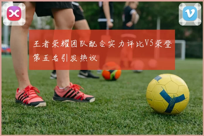 王者荣耀团队配合实力评比V5荣登第五名引发热议