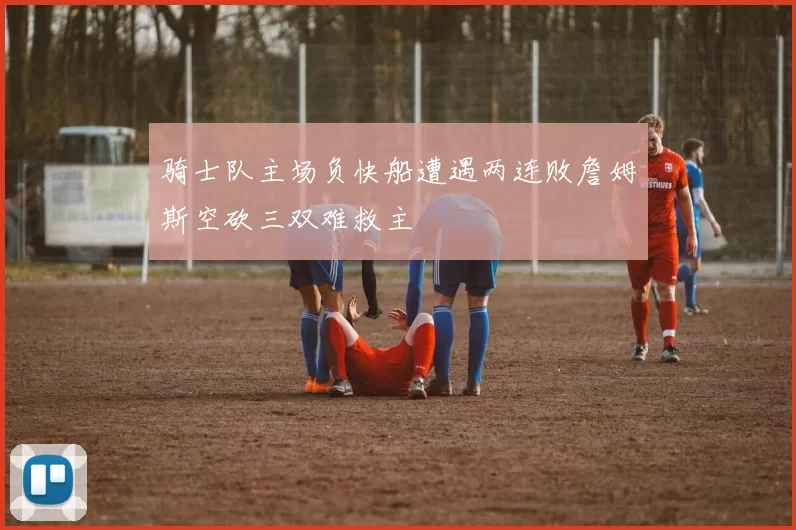 骑士队主场负快船遭遇两连败詹姆斯空砍三双难救主