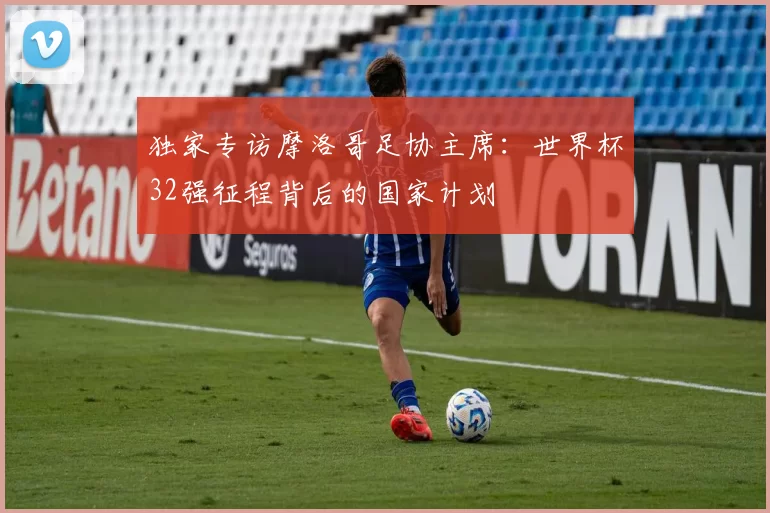 独家专访摩洛哥足协主席:世界杯32强征程背后的国家计划
