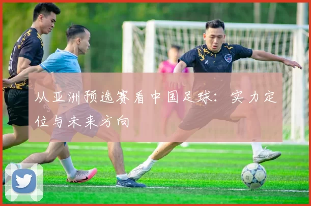 从亚洲预选赛看中国足球：实力定位与未来方向