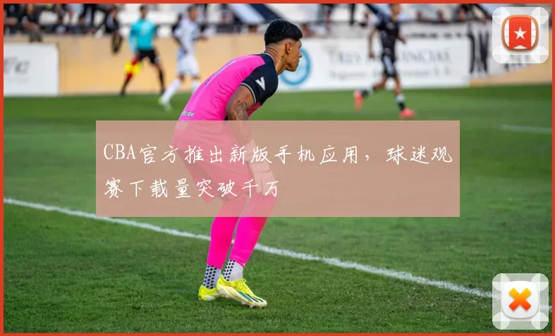 CBA官方推出新版手机应用，球迷观赛下载量突破千万