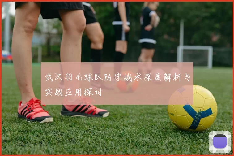 武汉羽毛球队防守战术深度解析与实战应用探讨