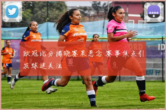 欧冠比分揭晓赛果悬念 赛事焦点引发球迷关注