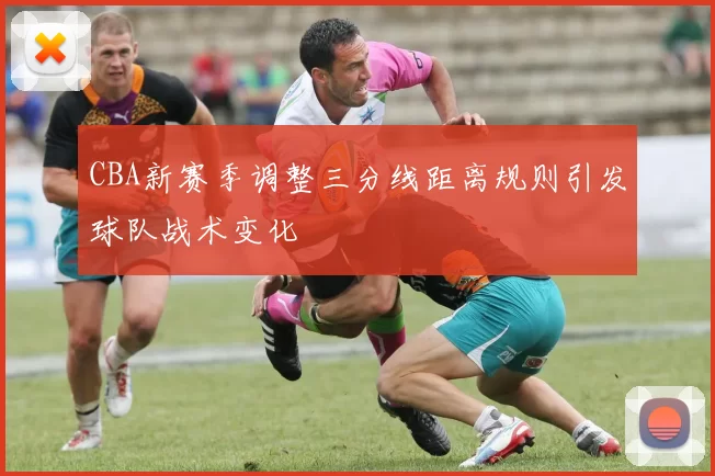 CBA新赛季调整三分线距离规则引发球队战术变化