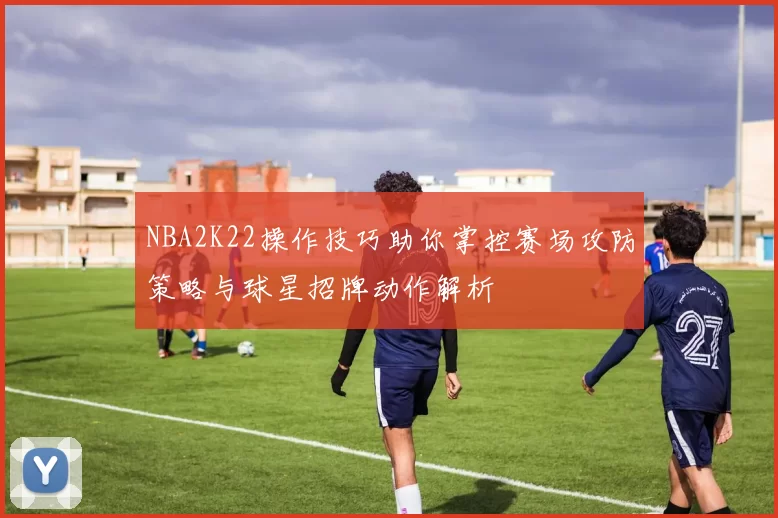 NBA2K22操作技巧助你掌控赛场攻防策略与球星招牌动作解析