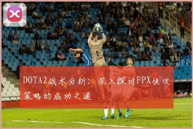 DOTA2战术分析:深入探讨FPX快攻策略的成功之道