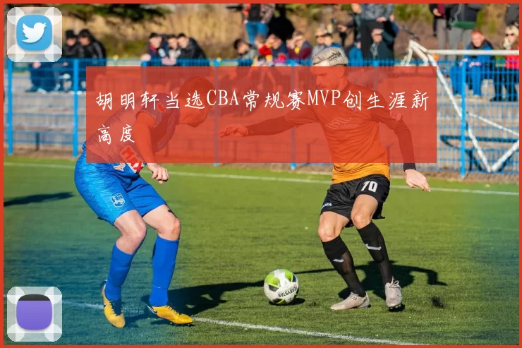 胡明轩当选CBA常规赛MVP创生涯新高度
