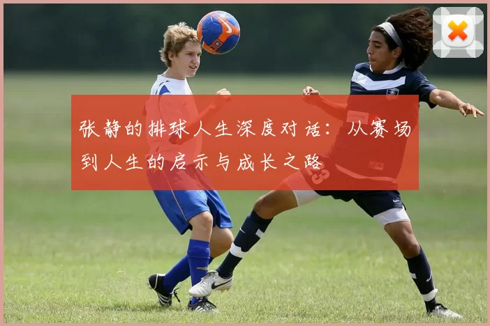 张静的排球人生深度对话：从赛场到人生的启示与成长之路