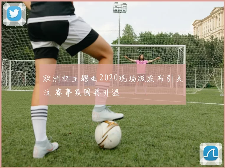 欧洲杯主题曲2020现场版发布引关注 赛事氛围再升温