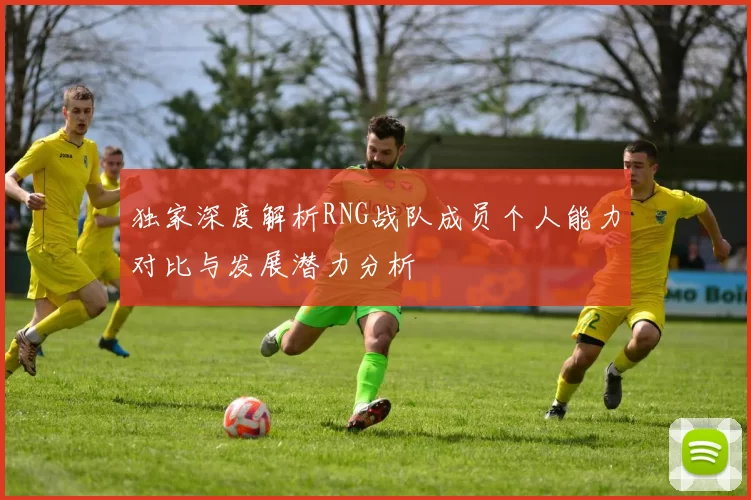 独家深度解析RNG战队成员个人能力对比与发展潜力分析