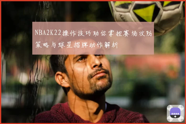 NBA2K22操作技巧助你掌控赛场攻防策略与球星招牌动作解析