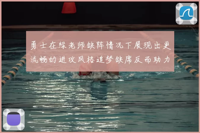 勇士在绿老师缺阵情况下展现出更流畅的进攻风格追梦缺席反而助力球队表现提升