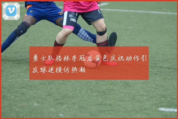 勇士队格林夺冠后黄色庆祝动作引发球迷模仿热潮