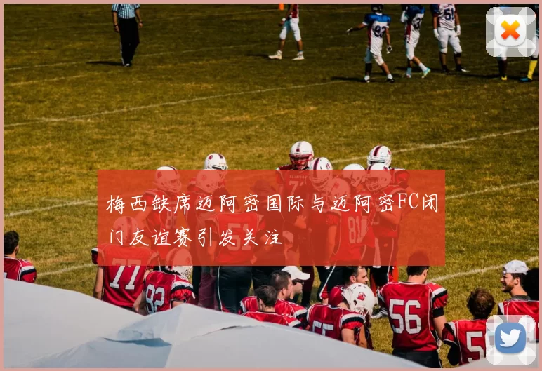 梅西缺席迈阿密国际与迈阿密FC闭门友谊赛引发关注