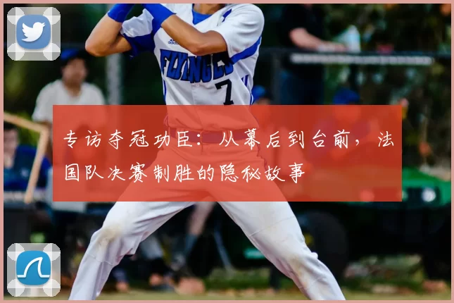 专访夺冠功臣：从幕后到台前，法国队决赛制胜的隐秘故事
