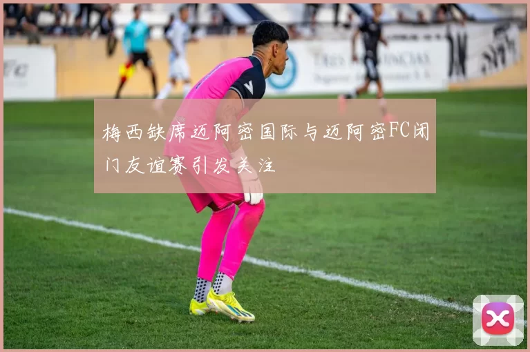 梅西缺席迈阿密国际与迈阿密FC闭门友谊赛引发关注