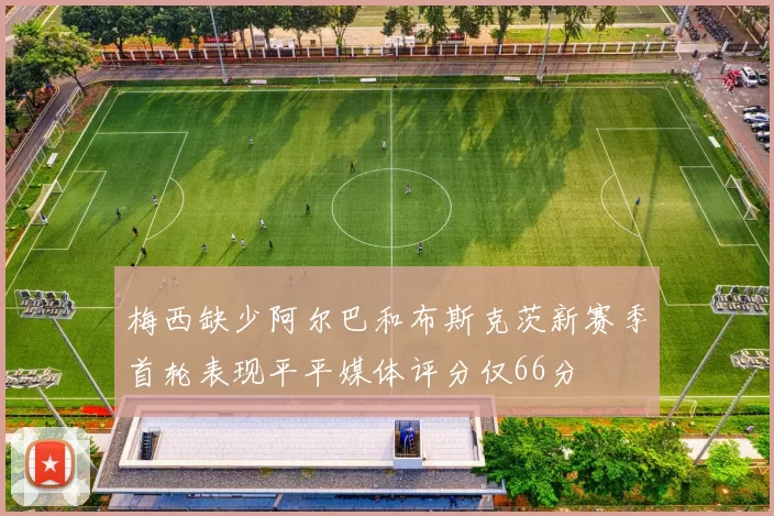 梅西缺少阿尔巴和布斯克茨新赛季首轮表现平平媒体评分仅66分